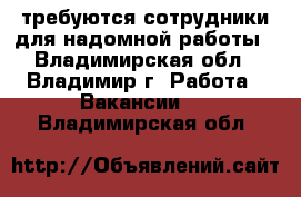 требуются сотрудники для надомной работы - Владимирская обл., Владимир г. Работа » Вакансии   . Владимирская обл.